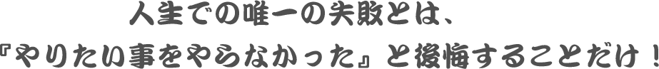 人生での唯一の失敗とは、『やりたい事をやらなかった』と後悔することだけ！