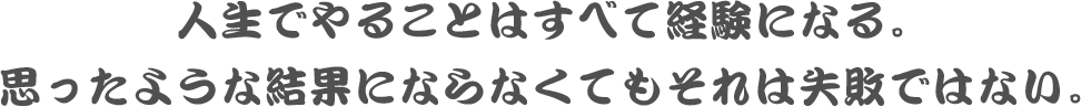人生でやることはすべて経験になる。思ったような結果にならなくてもそれは失敗ではない。